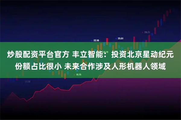 炒股配资平台官方 丰立智能:投资北京星动纪元份额占比很小 未来合作涉及人形机器人领域