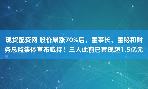 现货配资网 股价暴涨70%后,董事长、董秘和财务总监集体宣布减持!三人此前已套现超1.5亿元