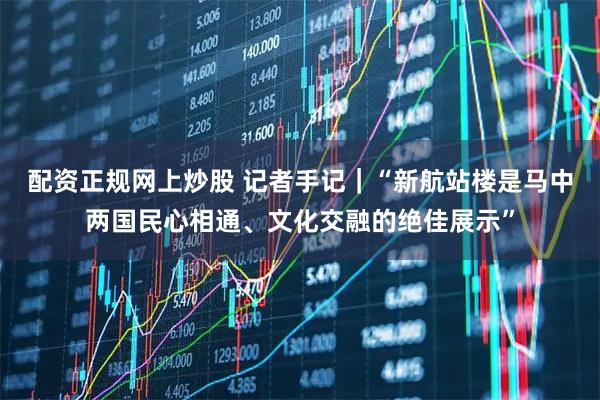 配资正规网上炒股 记者手记|“新航站楼是马中两国民心相通、文化交融的绝佳展示”