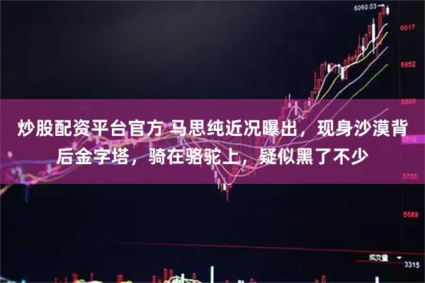 炒股配资平台官方 马思纯近况曝出,现身沙漠背后金字塔,骑在骆驼上,疑似黑了不少