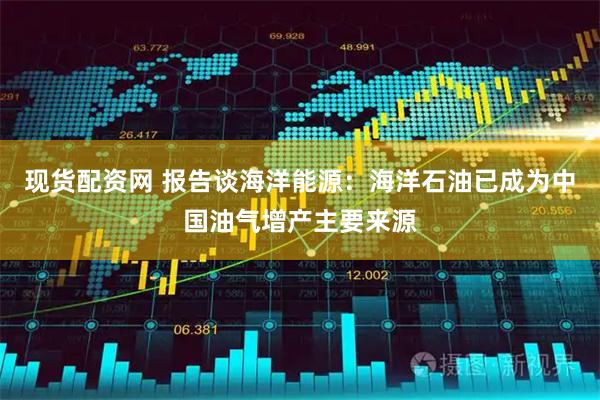 现货配资网 报告谈海洋能源:海洋石油已成为中国油气增产主要来源
