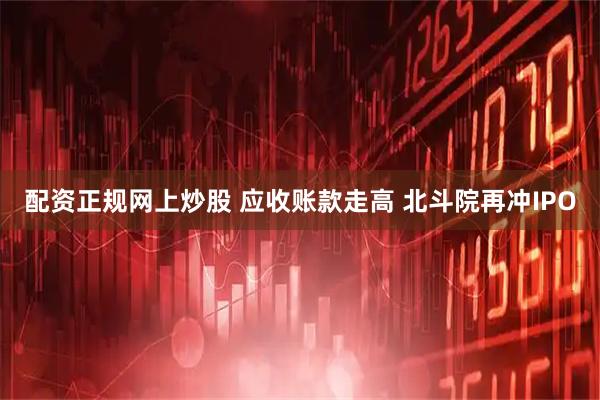 配资正规网上炒股 应收账款走高 北斗院再冲IPO