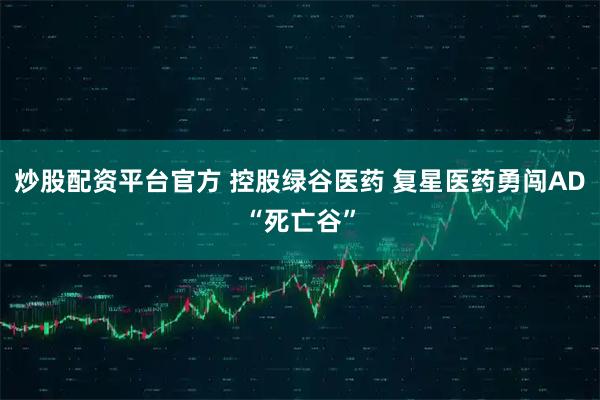 炒股配资平台官方 控股绿谷医药 复星医药勇闯AD“死亡谷”