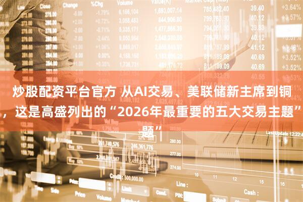 炒股配资平台官方 从AI交易、美联储新主席到铜，这是高盛列出的“2026年最重要的五大交易主题”