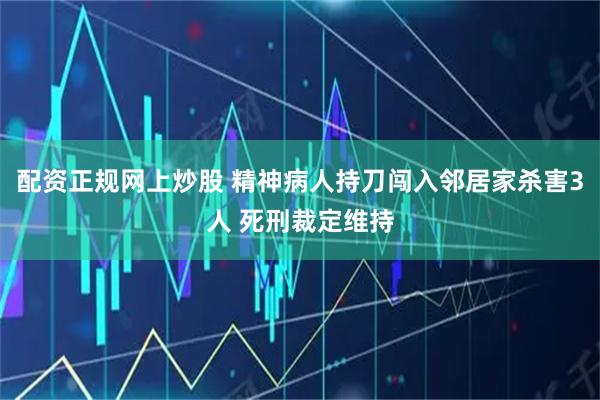 配资正规网上炒股 精神病人持刀闯入邻居家杀害3人 死刑裁定维持