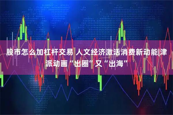 股市怎么加杠杆交易 人文经济激活消费新动能|津派动画“出圈”又“出海”