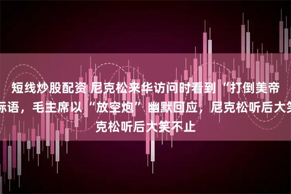 短线炒股配资 尼克松来华访问时看到 “打倒美帝” 的标语，毛主席以 “放空炮” 幽默回应，尼克松听后大笑不止