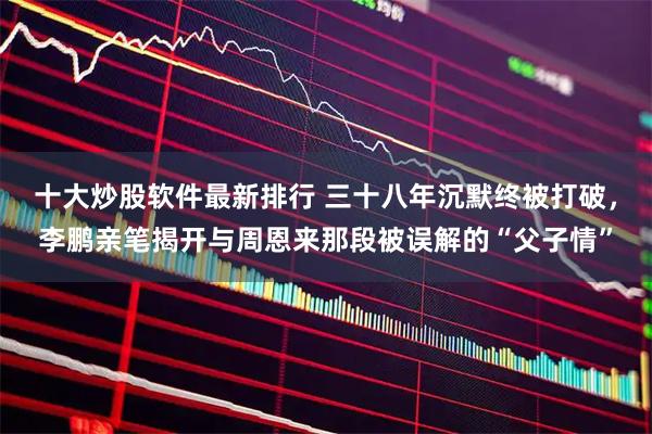 十大炒股软件最新排行 三十八年沉默终被打破，李鹏亲笔揭开与周恩来那段被误解的“父子情”