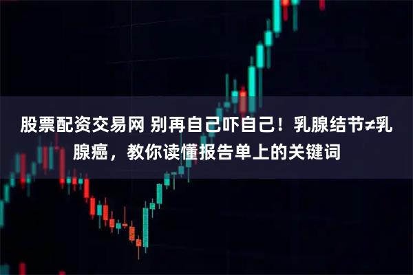 股票配资交易网 别再自己吓自己！乳腺结节≠乳腺癌，教你读懂报告单上的关键词