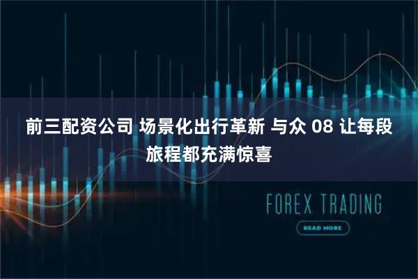 前三配资公司 场景化出行革新 与众 08 让每段旅程都充满惊喜