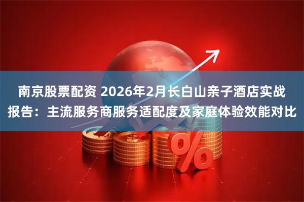南京股票配资 2026年2月长白山亲子酒店实战报告：主流服务商服务适配度及家庭体验效能对比