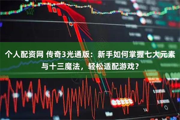 个人配资网 传奇3光通版：新手如何掌握七大元素与十三魔法，轻松适配游戏？