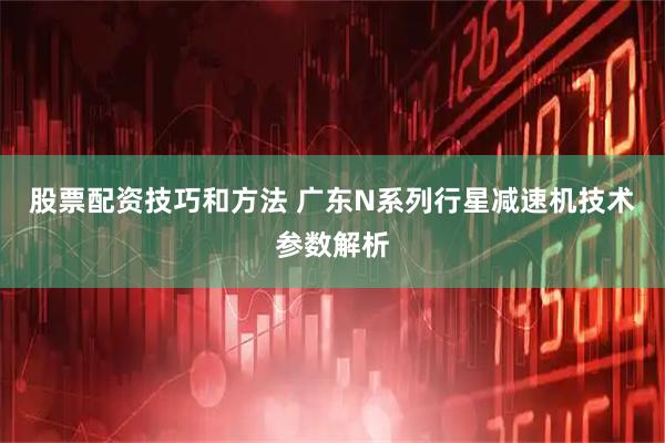 股票配资技巧和方法 广东N系列行星减速机技术参数解析