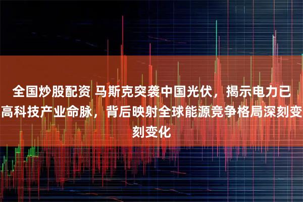 全国炒股配资 马斯克突袭中国光伏，揭示电力已成高科技产业命脉，背后映射全球能源竞争格局深刻变化