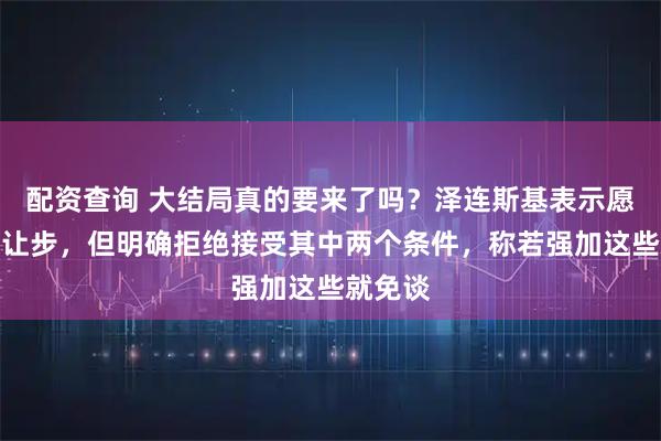 配资查询 大结局真的要来了吗？泽连斯基表示愿意做出让步，但明确拒绝接受其中两个条件，称若强加这些就免谈