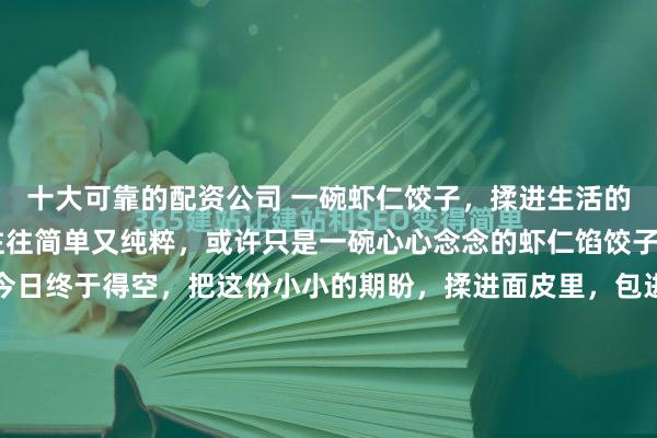 十大可靠的配资公司 一碗虾仁饺子，揉进生活的甜与暖 孩子的心愿，往往简单又纯粹，或许只是一碗心心念念的虾仁馅饺子。念叨了好些日子，今日终于得空，把这份小小的期盼，揉进面皮里，包进馅料中，让平凡的日常，多了几分甜滋滋的仪式感。 清晨逛菜场，专挑鲜活的青虾，外壳透亮、弹跳有力，买上半斤，又配了嫩生生的韭菜...