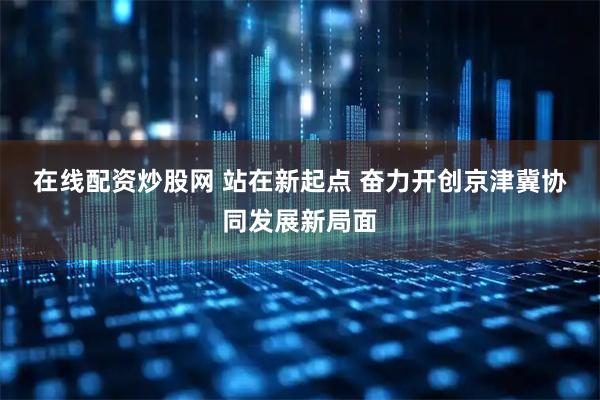 在线配资炒股网 站在新起点 奋力开创京津冀协同发展新局面