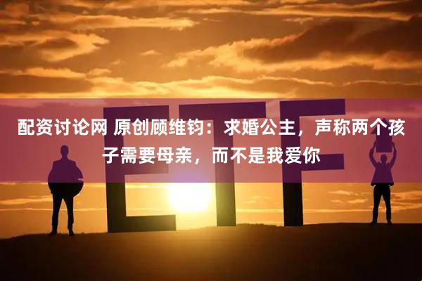 配资讨论网 原创顾维钧：求婚公主，声称两个孩子需要母亲，而不是我爱你