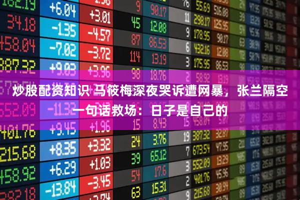 炒股配资知识 马筱梅深夜哭诉遭网暴，张兰隔空一句话救场：日子是自己的