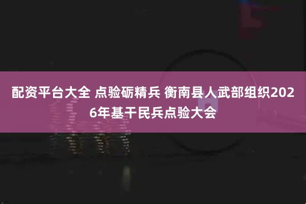 配资平台大全 点验砺精兵 衡南县人武部组织2026年基干民兵点验大会