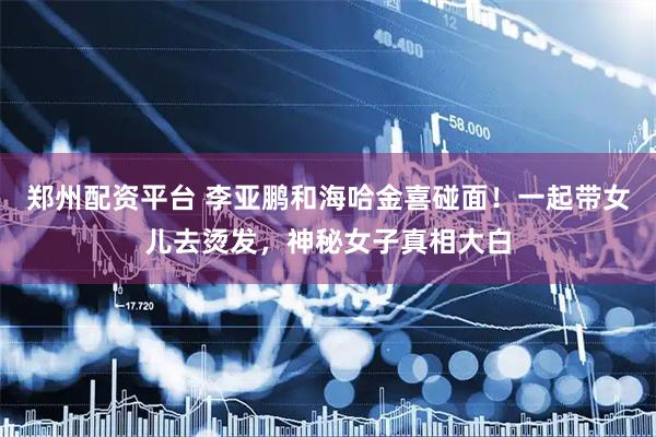 郑州配资平台 李亚鹏和海哈金喜碰面！一起带女儿去烫发，神秘女子真相大白