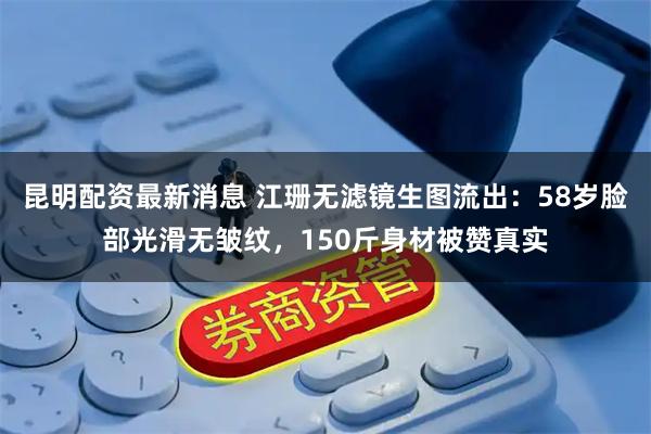 昆明配资最新消息 江珊无滤镜生图流出：58岁脸部光滑无皱纹，150斤身材被赞真实